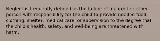 Neglect is frequently defined as the failure of a parent or other person with responsibility for the child to provide needed food, clothing, shelter, medical care, or supervision to the degree that the child's health, safety, and well-being are threatened with harm.