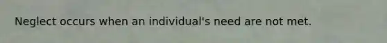 Neglect occurs when an individual's need are not met.