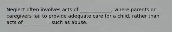 Neglect often involves acts of _____________, where parents or caregivers fail to provide adequate care for a child, rather than acts of __________, such as abuse.