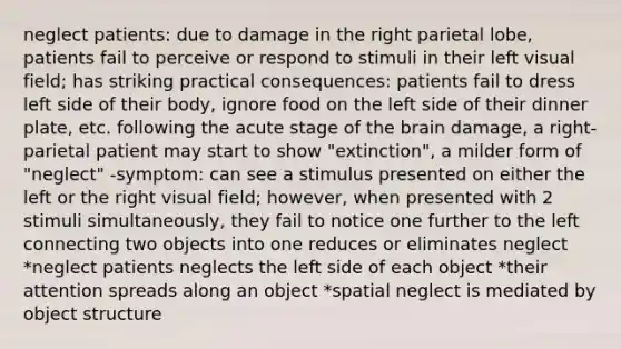 neglect patients: due to damage in the right parietal lobe, patients fail to perceive or respond to stimuli in their left visual field; has striking practical consequences: patients fail to dress left side of their body, ignore food on the left side of their dinner plate, etc. following the acute stage of the brain damage, a right-parietal patient may start to show "extinction", a milder form of "neglect" -symptom: can see a stimulus presented on either the left or the right visual field; however, when presented with 2 stimuli simultaneously, they fail to notice one further to the left connecting two objects into one reduces or eliminates neglect *neglect patients neglects the left side of each object *their attention spreads along an object *spatial neglect is mediated by object structure