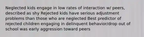 Neglected kids engage in low rates of interaction w/ peers, described as shy Rejected kids have serious adjustment problems than those who are neglected Best predictor of rejected children engaging in delinquent behavior/drop out of school was early aggression toward peers