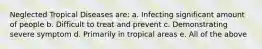 Neglected Tropical Diseases are: a. Infecting significant amount of people b. Difficult to treat and prevent c. Demonstrating severe symptom d. Primarily in tropical areas e. All of the above