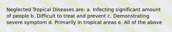 Neglected Tropical Diseases are: a. Infecting significant amount of people b. Difficult to treat and prevent c. Demonstrating severe symptom d. Primarily in tropical areas e. All of the above