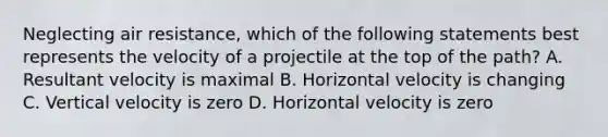 Neglecting air resistance, which of the following statements best represents the velocity of a projectile at the top of the path? A. Resultant velocity is maximal B. Horizontal velocity is changing C. Vertical velocity is zero D. Horizontal velocity is zero