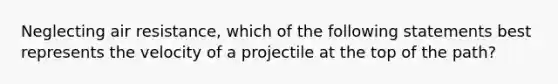 Neglecting air resistance, which of the following statements best represents the velocity of a projectile at the top of the path?