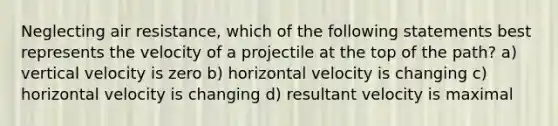 Neglecting air resistance, which of the following statements best represents the velocity of a projectile at the top of the path? a) vertical velocity is zero b) horizontal velocity is changing c) horizontal velocity is changing d) resultant velocity is maximal