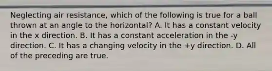 Neglecting air resistance, which of the following is true for a ball thrown at an angle to the horizontal? A. It has a constant velocity in the x direction. B. It has a constant acceleration in the -y direction. C. It has a changing velocity in the +y direction. D. All of the preceding are true.