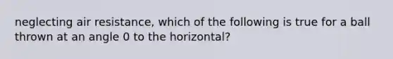 neglecting air resistance, which of the following is true for a ball thrown at an angle 0 to the horizontal?