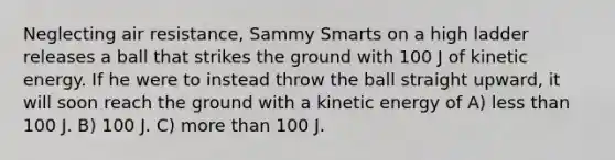 Neglecting air resistance, Sammy Smarts on a high ladder releases a ball that strikes the ground with 100 J of kinetic energy. If he were to instead throw the ball straight upward, it will soon reach the ground with a kinetic energy of A) less than 100 J. B) 100 J. C) more than 100 J.