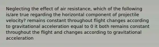 Neglecting the effect of air resistance, which of the following is/are true regarding the horizontal component of projectile velocity? remains constant throughout flight changes according to gravitational acceleration equal to 0 it both remains constant throughout the flight and changes according to gravitational acceleration