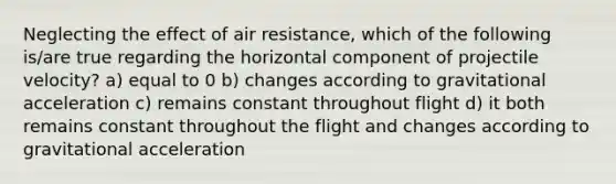 Neglecting the effect of air resistance, which of the following is/are true regarding the horizontal component of projectile velocity? a) equal to 0 b) changes according to gravitational acceleration c) remains constant throughout flight d) it both remains constant throughout the flight and changes according to gravitational acceleration