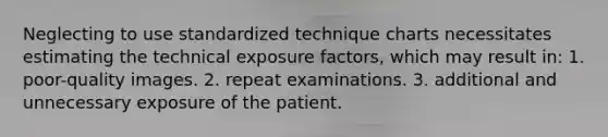 Neglecting to use standardized technique charts necessitates estimating the technical exposure factors, which may result in: 1. poor-quality images. 2. repeat examinations. 3. additional and unnecessary exposure of the patient.