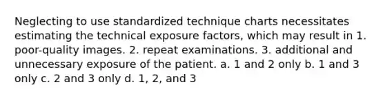 Neglecting to use standardized technique charts necessitates estimating the technical exposure factors, which may result in 1. poor-quality images. 2. repeat examinations. 3. additional and unnecessary exposure of the patient. a. 1 and 2 only b. 1 and 3 only c. 2 and 3 only d. 1, 2, and 3