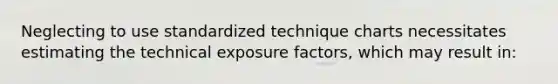 Neglecting to use standardized technique charts necessitates estimating the technical exposure factors, which may result in: