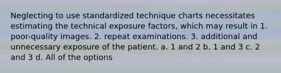 Neglecting to use standardized technique charts necessitates estimating the technical exposure factors, which may result in 1. poor-quality images. 2. repeat examinations. 3. additional and unnecessary exposure of the patient. a. 1 and 2 b. 1 and 3 c. 2 and 3 d. All of the options