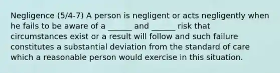 Negligence (5/4-7) A person is negligent or acts negligently when he fails to be aware of a ______ and ______ risk that circumstances exist or a result will follow and such failure constitutes a substantial deviation from the standard of care which a reasonable person would exercise in this situation.