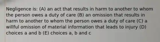 Negligence is: (A) an act that results in harm to another to whom the person owes a duty of care (B) an omission that results in harm to another to whom the person owes a duty of care (C) a willful omission of material information that leads to injury (D) choices a and b (E) choices a, b and c