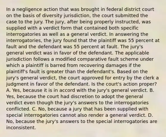 In a negligence action that was brought in federal district court on the basis of diversity jurisdiction, the court submitted the case to the jury. The jury, after being properly instructed, was supplied with a verdict form that contained both specific interrogatories as well as a general verdict. In answering the interrogatories, the jury found that the plaintiff was 55 percent at fault and the defendant was 55 percent at fault. The jury's general verdict was in favor of the defendant. The applicable jurisdiction follows a modified comparative fault scheme under which a plaintiff is barred from recovering damages if the plaintiff's fault is <a href='https://www.questionai.com/knowledge/ktgHnBD4o3-greater-than' class='anchor-knowledge'>greater than</a> the defendant's. Based on the jury's general verdict, the court approved for entry by the clerk a judgment in favor of the defendant. Is the court's action proper? A. Yes, because it is in accord with the jury's general verdict. B. Yes, because the court had discretion to adopt the general verdict even though the jury's answers to the interrogatories conflicted. C. No, because a jury that has been supplied with special interrogatories cannot also render a general verdict. D. No, because the jury's answers to the special interrogatories are inconsistent.