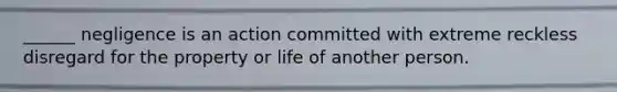 ______ negligence is an action committed with extreme reckless disregard for the property or life of another person.