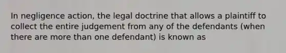 In negligence action, the legal doctrine that allows a plaintiff to collect the entire judgement from any of the defendants (when there are more than one defendant) is known as