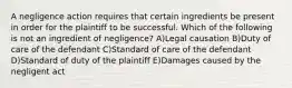 A negligence action requires that certain ingredients be present in order for the plaintiff to be successful. Which of the following is not an ingredient of negligence? A)Legal causation B)Duty of care of the defendant C)Standard of care of the defendant D)Standard of duty of the plaintiff E)Damages caused by the negligent act