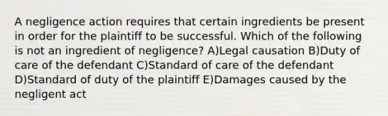 A negligence action requires that certain ingredients be present in order for the plaintiff to be successful. Which of the following is not an ingredient of negligence? A)Legal causation B)Duty of care of the defendant C)Standard of care of the defendant D)Standard of duty of the plaintiff E)Damages caused by the negligent act