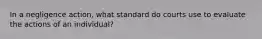 In a negligence action, what standard do courts use to evaluate the actions of an individual?