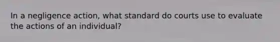 In a negligence action, what standard do courts use to evaluate the actions of an individual?