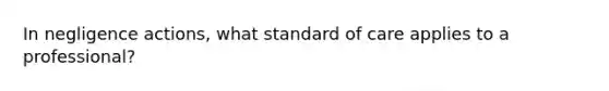 In negligence actions, what standard of care applies to a professional?