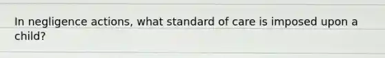 In negligence actions, what standard of care is imposed upon a child?