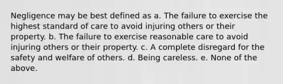 Negligence may be best defined as a. The failure to exercise the highest standard of care to avoid injuring others or their property. b. The failure to exercise reasonable care to avoid injuring others or their property. c. A complete disregard for the safety and welfare of others. d. Being careless. e. None of the above.