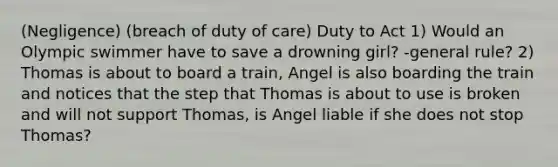 (Negligence) (breach of duty of care) Duty to Act 1) Would an Olympic swimmer have to save a drowning girl? -general rule? 2) Thomas is about to board a train, Angel is also boarding the train and notices that the step that Thomas is about to use is broken and will not support Thomas, is Angel liable if she does not stop Thomas?