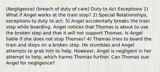 (Negligence) (breach of duty of care) Duty to Act Exceptions 1) What if Angel works at the train stop? 2) Special Relationships, exceptions to duty to act: 3) Angel accidentally breaks the train step while boarding. Angel notices that Thomas is about to use the broken step and that it will not support Thomas. Is Angel liable if she does not stop Thomas? 4) Thomas tries to board the train and steps on a broken step. He stumbles and Angel attempts to grab him to help. However, Angel is negligent in her attempt to help, which harms Thomas further. Can Thomas sue Angel for negligence?