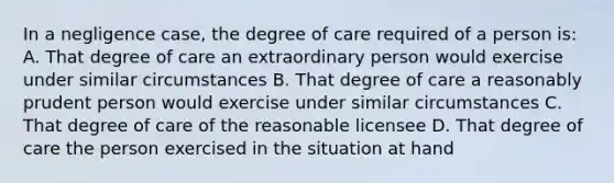 In a negligence case, the degree of care required of a person is: A. That degree of care an extraordinary person would exercise under similar circumstances B. That degree of care a reasonably prudent person would exercise under similar circumstances C. That degree of care of the reasonable licensee D. That degree of care the person exercised in the situation at hand