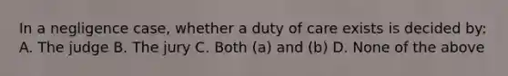 In a negligence case, whether a duty of care exists is decided by: A. The judge B. The jury C. Both (a) and (b) D. None of the above