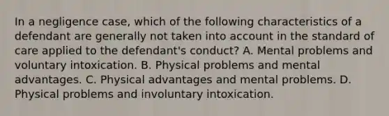 In a negligence case, which of the following characteristics of a defendant are generally not taken into account in the standard of care applied to the defendant's conduct? A. Mental problems and voluntary intoxication. B. Physical problems and mental advantages. C. Physical advantages and mental problems. D. Physical problems and involuntary intoxication.