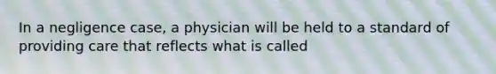 In a negligence case, a physician will be held to a standard of providing care that reflects what is called