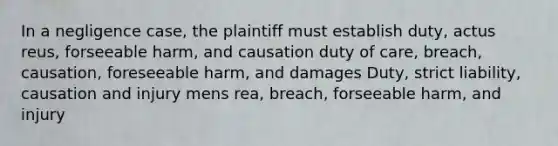 In a negligence case, the plaintiff must establish duty, actus reus, forseeable harm, and causation duty of care, breach, causation, foreseeable harm, and damages Duty, strict liability, causation and injury mens rea, breach, forseeable harm, and injury