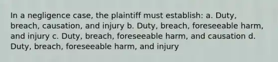 In a negligence case, the plaintiff must establish: a. Duty, breach, causation, and injury b. Duty, breach, foreseeable harm, and injury c. Duty, breach, foreseeable harm, and causation d. Duty, breach, foreseeable harm, and injury