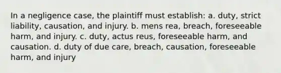 In a negligence case, the plaintiff must establish: a. duty, strict liability, causation, and injury. b. mens rea, breach, foreseeable harm, and injury. c. duty, actus reus, foreseeable harm, and causation. d. duty of due care, breach, causation, foreseeable harm, and injury