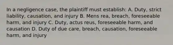 In a negligence case, the plaintiff must establish: A. Duty, strict liability, causation, and injury B. Mens rea, breach, foreseeable harm, and injury C. Duty, actus reus, foreseeable harm, and causation D. Duty of due care, breach, causation, foreseeable harm, and injury