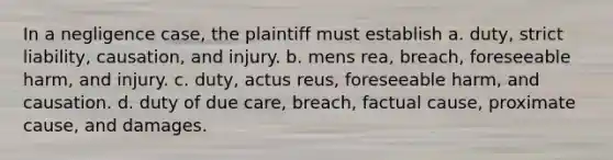 In a negligence case, the plaintiff must establish a. duty, strict liability, causation, and injury. b. mens rea, breach, foreseeable harm, and injury. c. duty, actus reus, foreseeable harm, and causation. d. duty of due care, breach, factual cause, proximate cause, and damages.