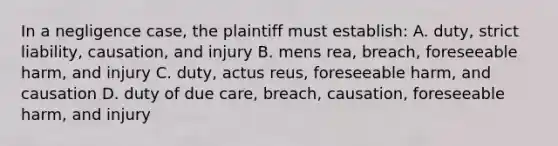 In a negligence case, the plaintiff must establish: A. duty, strict liability, causation, and injury B. mens rea, breach, foreseeable harm, and injury C. duty, actus reus, foreseeable harm, and causation D. duty of due care, breach, causation, foreseeable harm, and injury