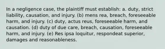 In a negligence case, the plaintiff must establish: a. duty, strict liability, causation, and injury. (b) mens rea, breach, foreseeable harm, and injury. (c) duty, actus reus, foreseeable harm, and causation. (d) duty of due care, breach, causation, foreseeable harm, and injury. (e) Res ipsa loquitur, respondeat superior, damages and reasonableness.