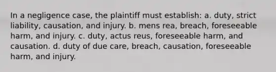 In a negligence case, the plaintiff must establish: a. duty, strict liability, causation, and injury. b. <a href='https://www.questionai.com/knowledge/kd5Z8s0bG3-mens-rea' class='anchor-knowledge'>mens rea</a>, breach, foreseeable harm, and injury. c. duty, <a href='https://www.questionai.com/knowledge/kq00dAPSoJ-actus-reus' class='anchor-knowledge'>actus reus</a>, foreseeable harm, and causation. d. duty of due care, breach, causation, foreseeable harm, and injury.