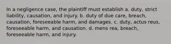 In a negligence case, the plaintiff must establish a. duty, strict liability, causation, and injury. b. duty of due care, breach, causation, foreseeable harm, and damages. c. duty, actus reus, foreseeable harm, and causation. d. mens rea, breach, foreseeable harm, and injury.