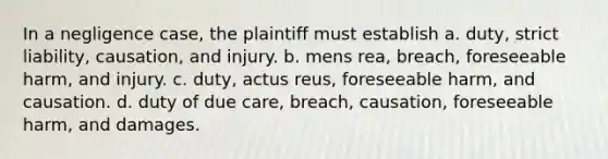 In a negligence case, the plaintiff must establish a. duty, strict liability, causation, and injury. b. mens rea, breach, foreseeable harm, and injury. c. duty, actus reus, foreseeable harm, and causation. d. duty of due care, breach, causation, foreseeable harm, and damages.