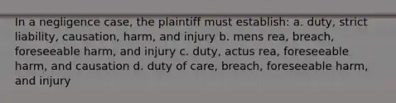 In a negligence case, the plaintiff must establish: a. duty, strict liability, causation, harm, and injury b. mens rea, breach, foreseeable harm, and injury c. duty, actus rea, foreseeable harm, and causation d. duty of care, breach, foreseeable harm, and injury