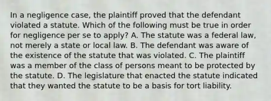 In a negligence case, the plaintiff proved that the defendant violated a statute. Which of the following must be true in order for negligence per se to apply? A. The statute was a federal law, not merely a state or local law. B. The defendant was aware of the existence of the statute that was violated. C. The plaintiff was a member of the class of persons meant to be protected by the statute. D. The legislature that enacted the statute indicated that they wanted the statute to be a basis for tort liability.