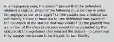 In a negligence case, the plaintiff proved that the defendant violated a statute. Which of the following must be true in order for negligence per se to apply? (a) the statute was a federal law, not merely a state or local law (b) the defendant was aware of the existence of the statute that was violated (c) the plaintiff was a member of the class of persons meant to be protected by the statute (d) the legislature that enacted the statute indicated that they wanted the statute to be a basis for tort liability